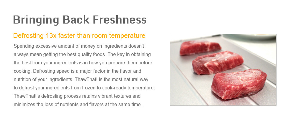 Bringing back freshness Defrosting 13x faster than room temperature Spending excessive amount of money on ingredients doesn't always mean getting the best quality foods. The key in obtaining the best from your ingredients is in how you prepare them before cooking. Defrosting speed is a major factor in the flavor and nutrition of your ingredients. ThawThat! is the most natural way to defrost your ingredients from frozen to cook-ready temperature. ThawThat!’s defrosting process retains vibrant textures and minimizes the loss of nutrients and flavors at the same time.