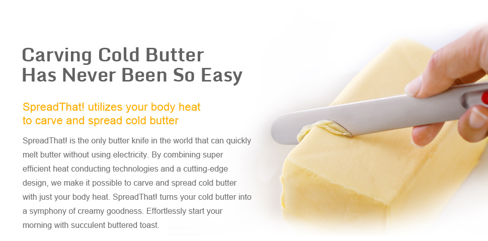Carving cold butter has never been so easy SpreadThat! utilizes your body heat to carve and spread cold butter SpreadThat! is the only butter knife in the world that can quickly melt butter without using electricity. By combining super efficient heat conducting technologies and a cutting-edge design, we make it possible to carve and spread cold butter with just your body heat. SpreadThat! turns your cold butter into a symphony of creamy goodness. Effortlessly start your morning with succulent buttered toast.