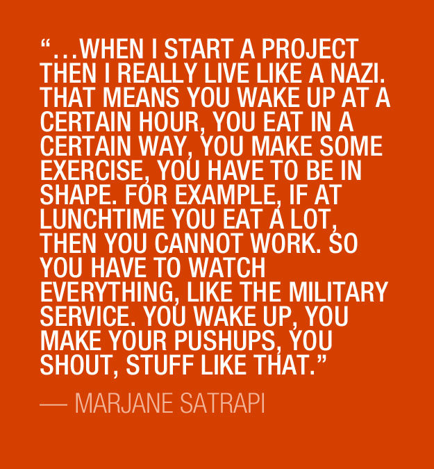 …when I start a project then I really live like a nazi. That means you wake up at a certain hour, you eat in a certain way, you make some exercise, you have to be in shape. For example, if at lunchtime you eat a lot, then you cannot work. So you have to watch everything, like the military service. You wake up, you make your pushups, you shout, stuff like that.