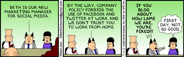 dilbert comic: Beth is our new marketing manager for social media. By the way, Company policy forbids the use of facebook and twitter at work. and we don't trust you to work from home. if you blog about how lame we are you're fired!